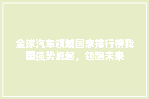 全球汽车领域国家排行榜我国强势崛起，领跑未来