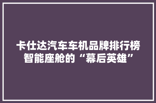 卡仕达汽车车机品牌排行榜智能座舱的“幕后英雄”