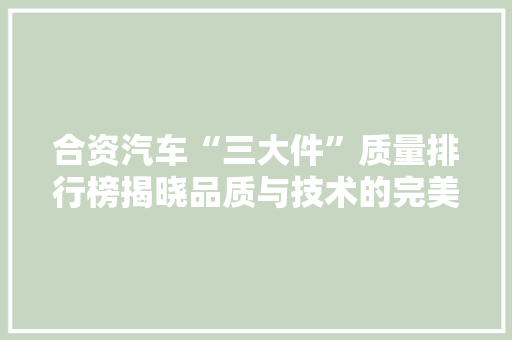 合资汽车“三大件”质量排行榜揭晓品质与技术的完美融合