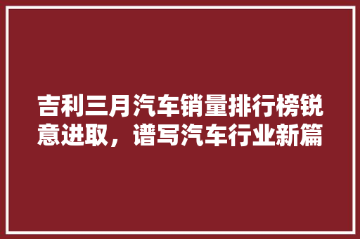 吉利三月汽车销量排行榜锐意进取，谱写汽车行业新篇章  第1张