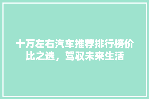 十万左右汽车推荐排行榜价比之选，驾驭未来生活