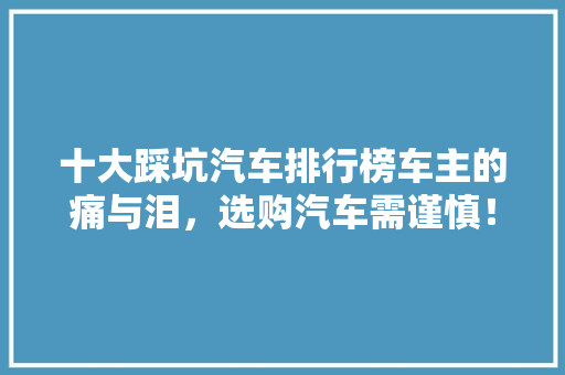 十大踩坑汽车排行榜车主的痛与泪，选购汽车需谨慎！