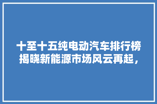 十至十五纯电动汽车排行榜揭晓新能源市场风云再起，谁是新一代王者