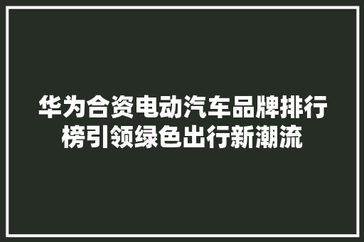华为合资电动汽车品牌排行榜引领绿色出行新潮流  第1张