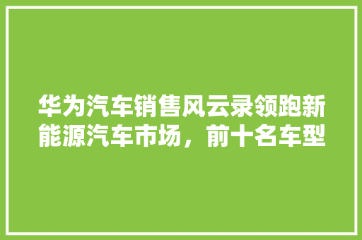 华为汽车销售风云录领跑新能源汽车市场,前十名车型盘点 第1张 华为汽车销售风云录领跑新能源汽车市场,前十名车型盘点 第1张