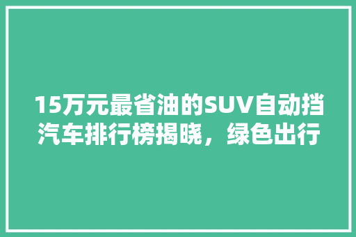 15万元最省油的SUV自动挡汽车排行榜揭晓，绿色出行新选择！