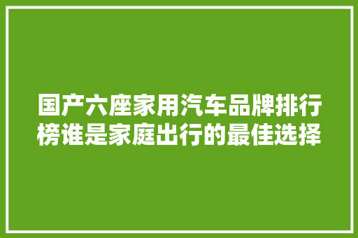 国产六座家用汽车品牌排行榜谁是家庭出行的最佳选择