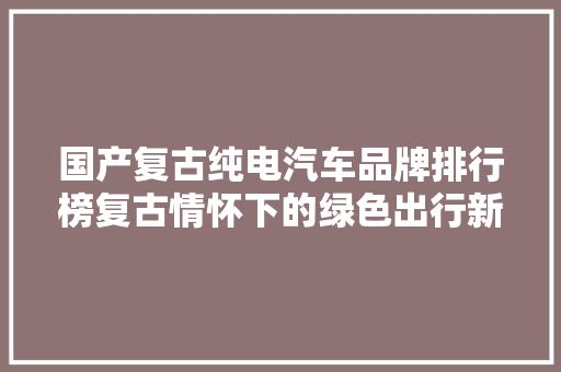 国产复古纯电汽车品牌排行榜复古情怀下的绿色出行新风尚