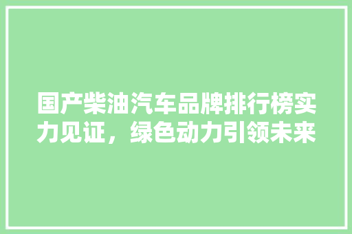 国产柴油汽车品牌排行榜实力见证，绿色动力引领未来