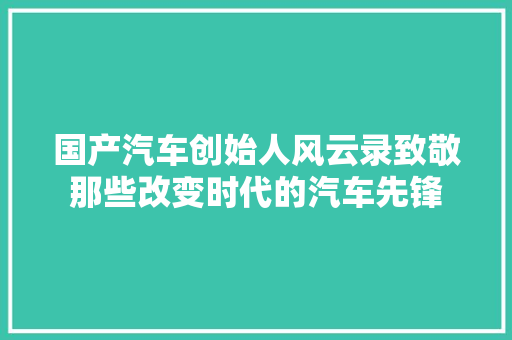 国产汽车创始人风云录致敬那些改变时代的汽车先锋