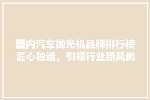 国内汽车抛光机品牌排行榜匠心独运，引领行业新风尚