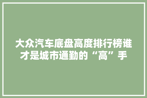 大众汽车底盘高度排行榜谁才是城市通勤的“高”手