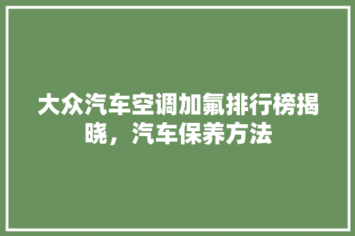 大众汽车空调加氟排行榜揭晓，汽车保养方法