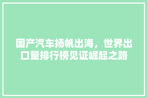 国产汽车扬帆出海，世界出口量排行榜见证崛起之路