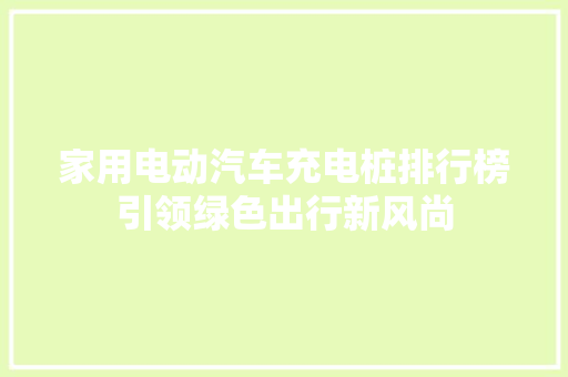 家用电动汽车充电桩排行榜引领绿色出行新风尚