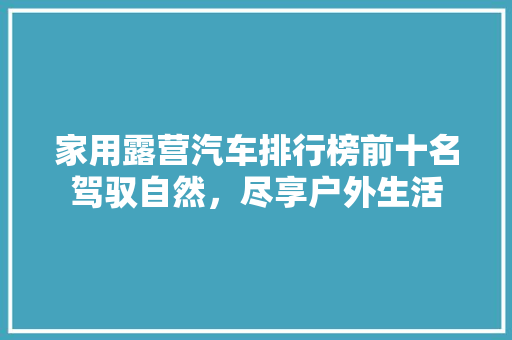 家用露营汽车排行榜前十名驾驭自然，尽享户外生活