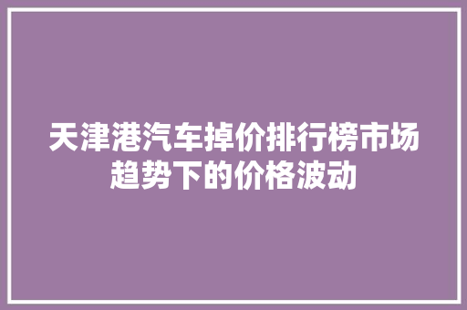 天津港汽车掉价排行榜市场趋势下的价格波动