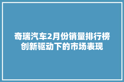 奇瑞汽车2月份销量排行榜创新驱动下的市场表现