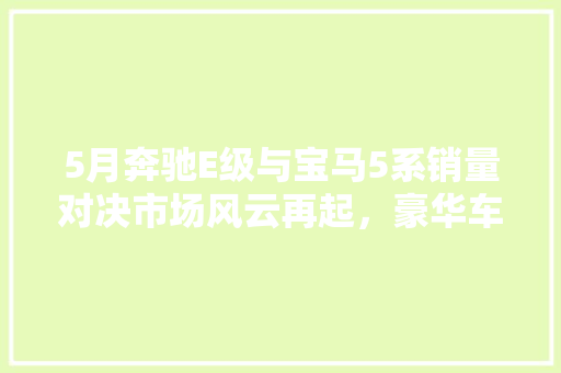5月奔驰E级与宝马5系销量对决市场风云再起，豪华车霸主之争愈发激烈