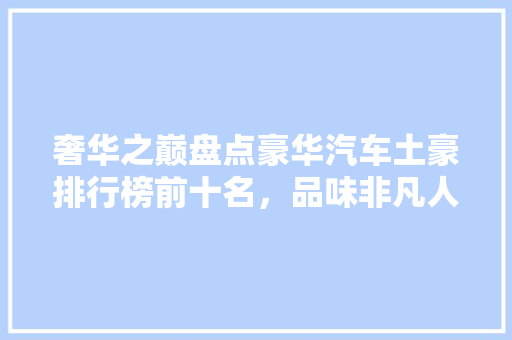 奢华之巅盘点豪华汽车土豪排行榜前十名，品味非凡人生