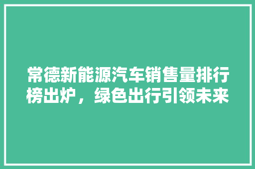 常德新能源汽车销售量排行榜出炉，绿色出行引领未来潮流