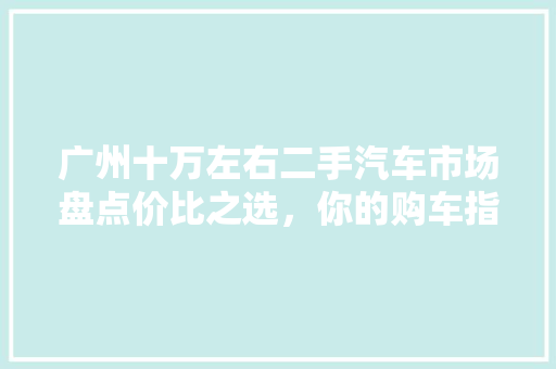 广州十万左右二手汽车市场盘点价比之选，你的购车指南