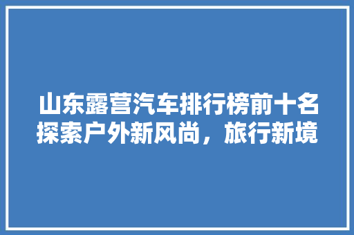 山东露营汽车排行榜前十名探索户外新风尚，旅行新境界