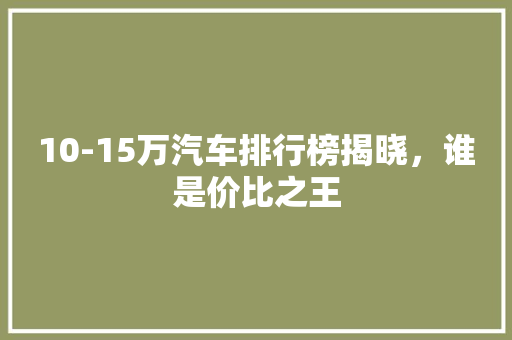 10-15万汽车排行榜揭晓，谁是价比之王