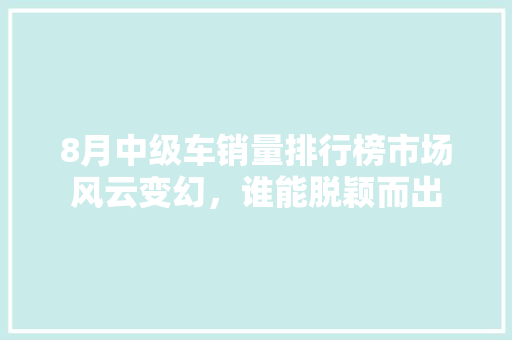 8月中级车销量排行榜市场风云变幻，谁能脱颖而出