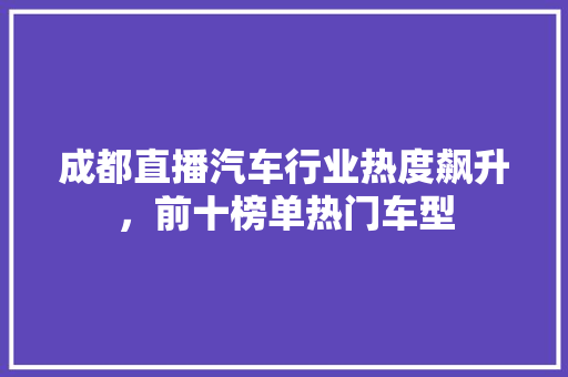 成都直播汽车行业热度飙升，前十榜单热门车型  第1张
