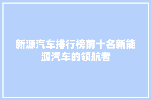 新源汽车排行榜前十名新能源汽车的领航者