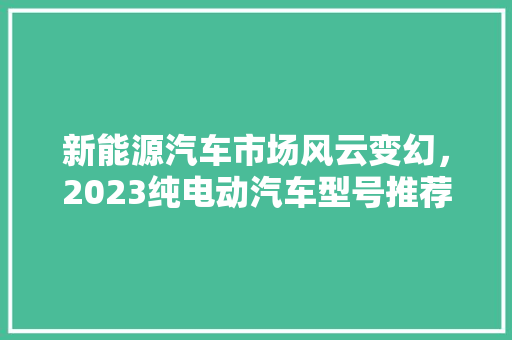 新能源汽车市场风云变幻，2023纯电动汽车型号推荐排行榜揭晓