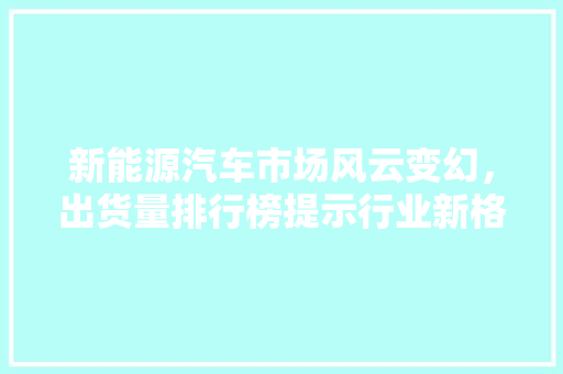 新能源汽车市场风云变幻，出货量排行榜提示行业新格局