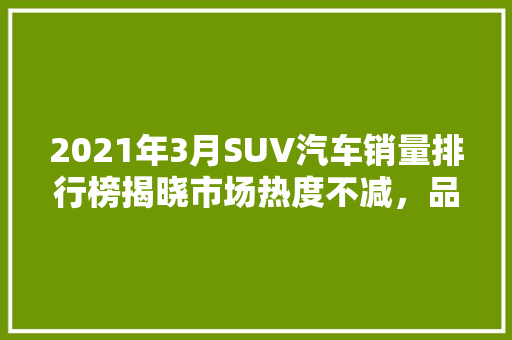 2021年3月SUV汽车销量排行榜揭晓市场热度不减，品牌格局新变化