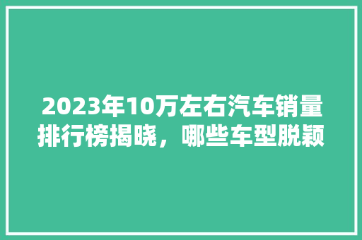 2023年10万左右汽车销量排行榜揭晓，哪些车型脱颖而出