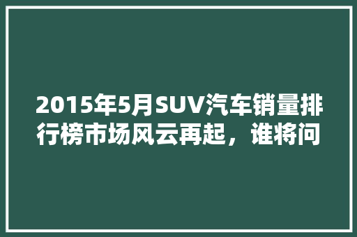 2015年5月SUV汽车销量排行榜市场风云再起，谁将问鼎巅峰