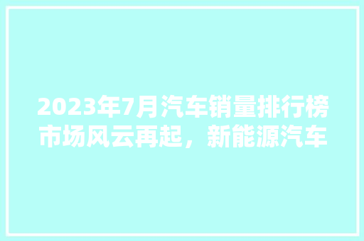 2023年7月汽车销量排行榜市场风云再起，新能源汽车强势崛起