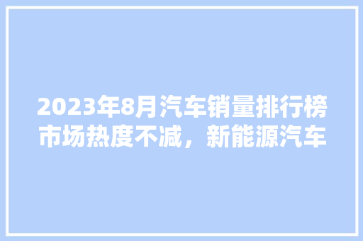 2023年8月汽车销量排行榜市场热度不减，新能源汽车崛起