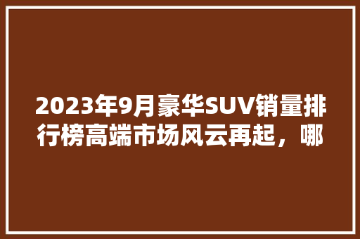 2023年9月豪华SUV销量排行榜高端市场风云再起，哪些车型独领风骚