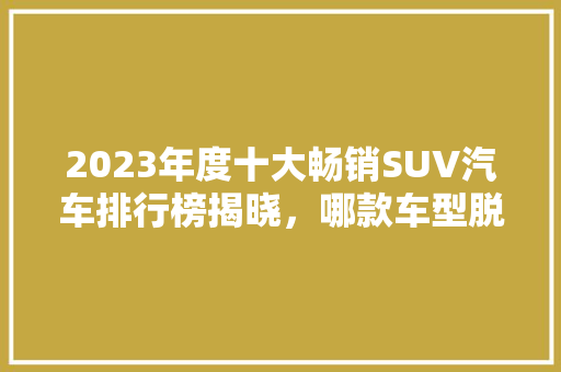 2023年度十大畅销SUV汽车排行榜揭晓，哪款车型脱颖而出