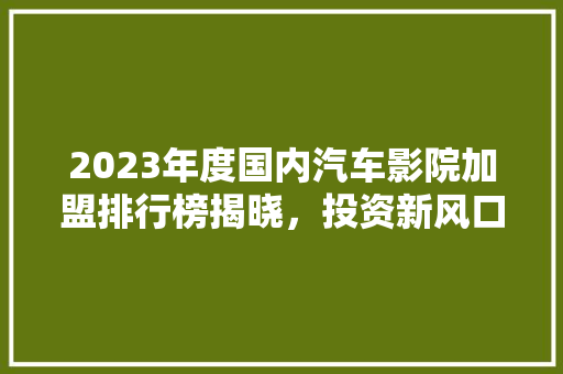 2023年度国内汽车影院加盟排行榜揭晓，投资新风口来袭！
