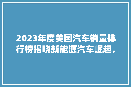 2023年度美国汽车销量排行榜揭晓新能源汽车崛起，传统车企面临挑战