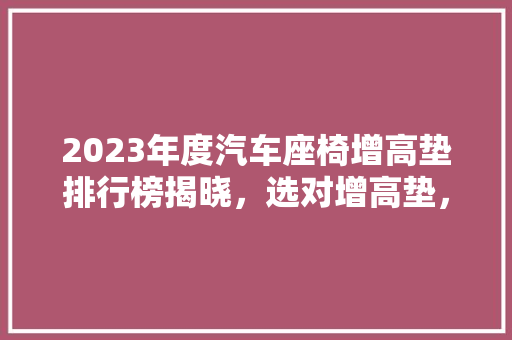 2023年度汽车座椅增高垫排行榜揭晓，选对增高垫，安全驾驶更安心  第1张