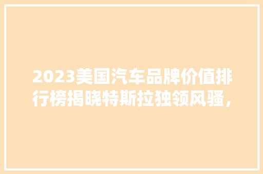 2023美国汽车品牌价值排行榜揭晓特斯拉独领风骚，传统车企如何应对挑战