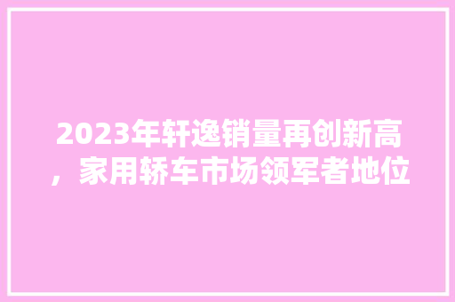 2023年轩逸销量再创新高，家用轿车市场领军者地位稳固