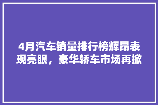 4月汽车销量排行榜辉昂表现亮眼，豪华轿车市场再掀波澜