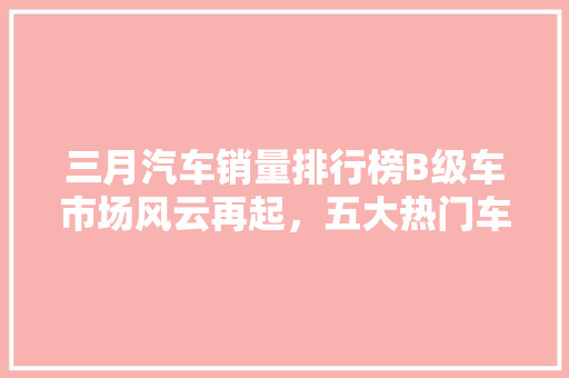 三月汽车销量排行榜B级车市场风云再起，五大热门车型引领潮流  第1张