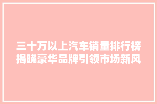 三十万以上汽车销量排行榜揭晓豪华品牌引领市场新风尚