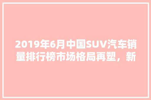 2019年6月中国SUV汽车销量排行榜市场格局再塑，新能源崛起