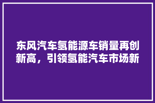 东风汽车氢能源车销量再创新高，引领氢能汽车市场新风向